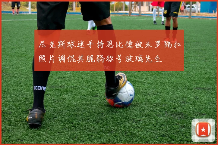尼克斯球迷手持恩比德被米罗隔扣照片调侃其脆弱称号玻璃先生