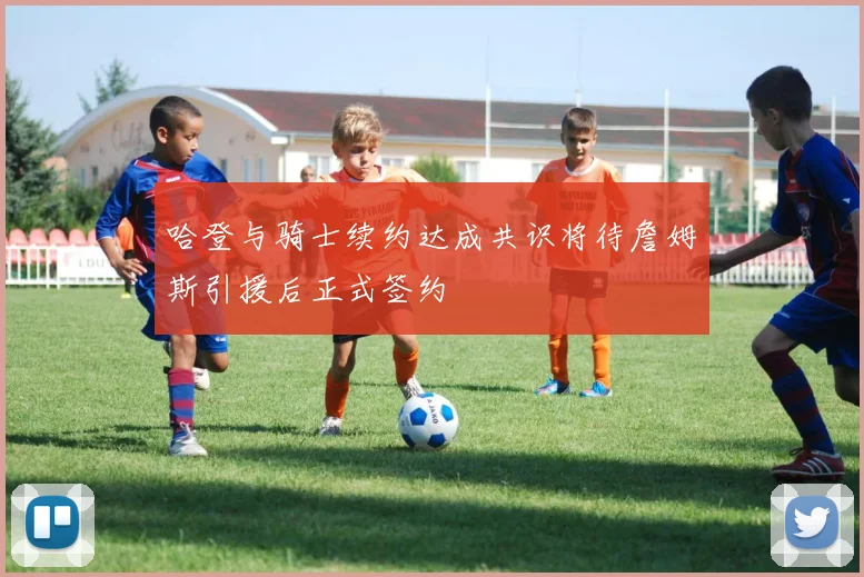 哈登与骑士续约达成共识将待詹姆斯引援后正式签约