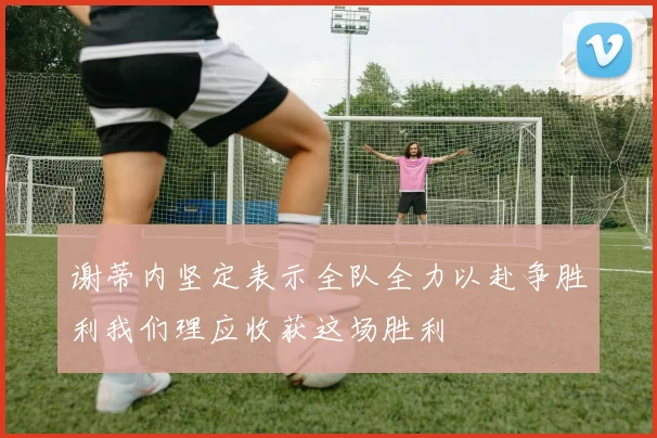 谢蒂内坚定表示全队全力以赴争胜利我们理应收获这场胜利