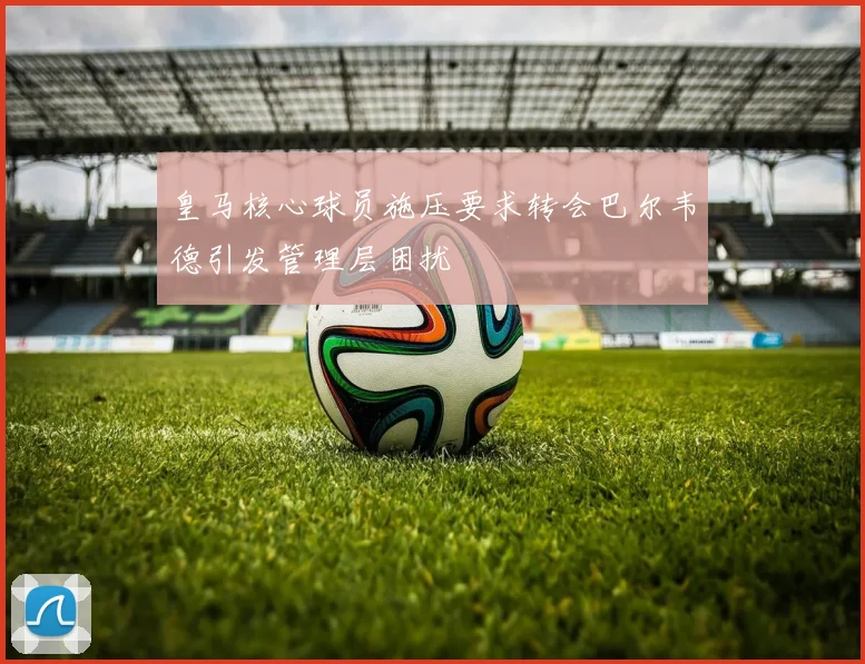 皇马核心球员施压要求转会巴尔韦德引发管理层困扰