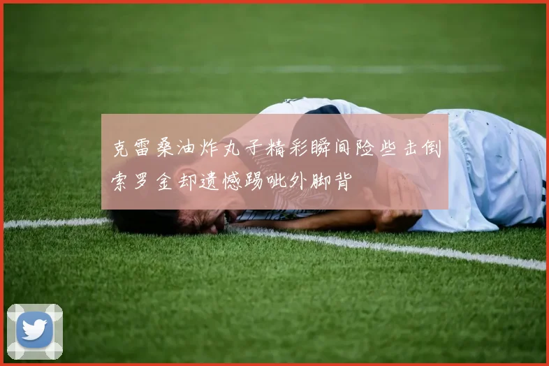 克雷桑油炸丸子精彩瞬间险些击倒索罗金却遗憾踢呲外脚背