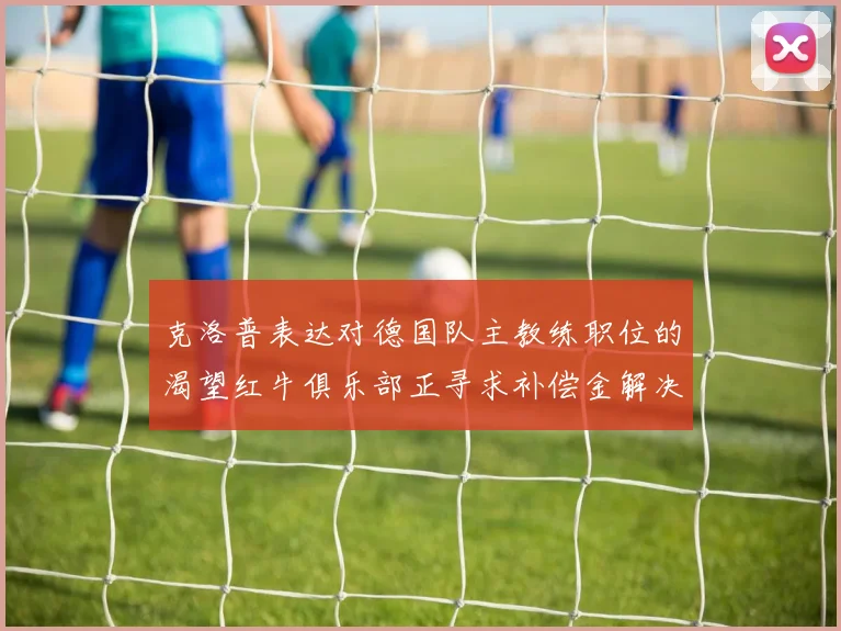 克洛普表达对德国队主教练职位的渴望红牛俱乐部正寻求补偿金解决方案