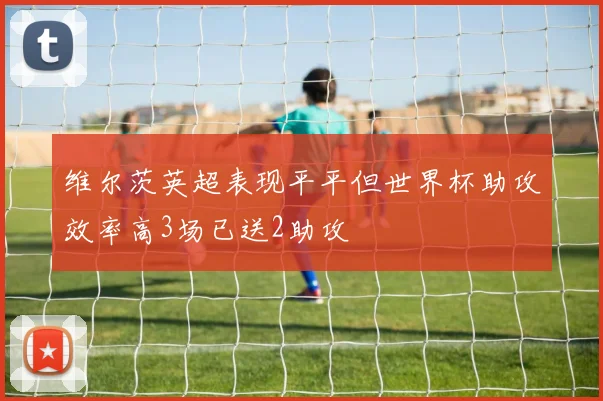维尔茨英超表现平平但世界杯助攻效率高3场已送2助攻
