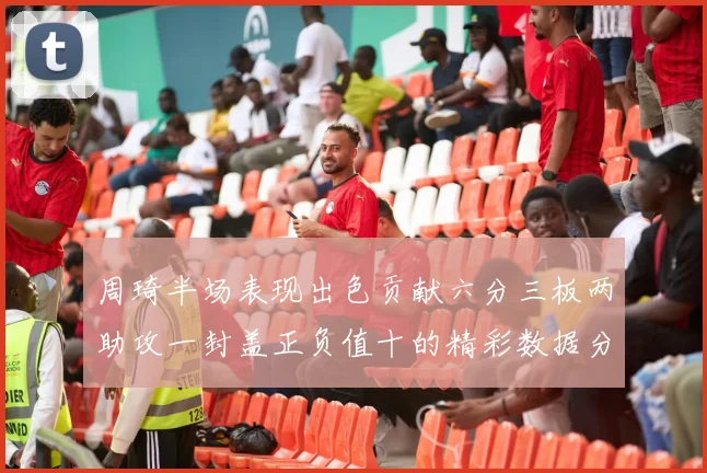 周琦半场表现出色贡献六分三板两助攻一封盖正负值十的精彩数据分析