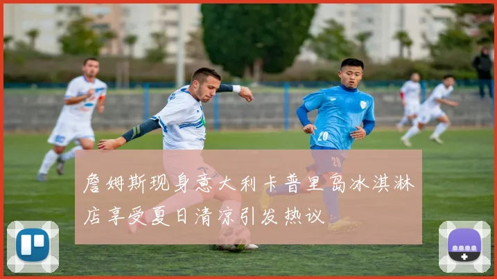 詹姆斯现身意大利卡普里岛冰淇淋店享受夏日清凉引发热议