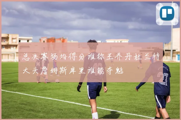 总决赛场均得分谁称王乔丹杜兰特大头詹姆斯库里谁能夺魁