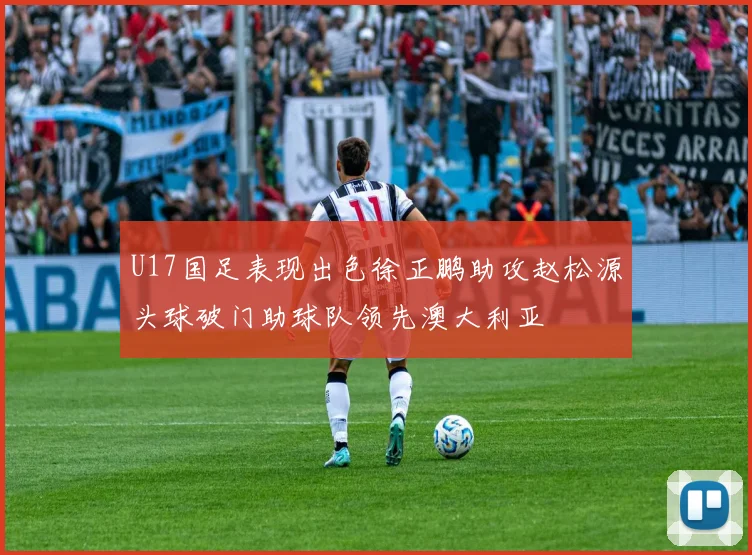 U17国足表现出色徐正鹏助攻赵松源头球破门助球队领先澳大利亚