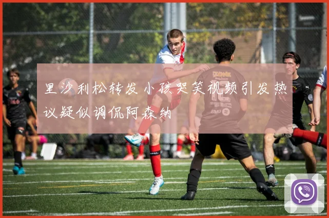 里沙利松转发小孩哭笑视频引发热议疑似调侃阿森纳