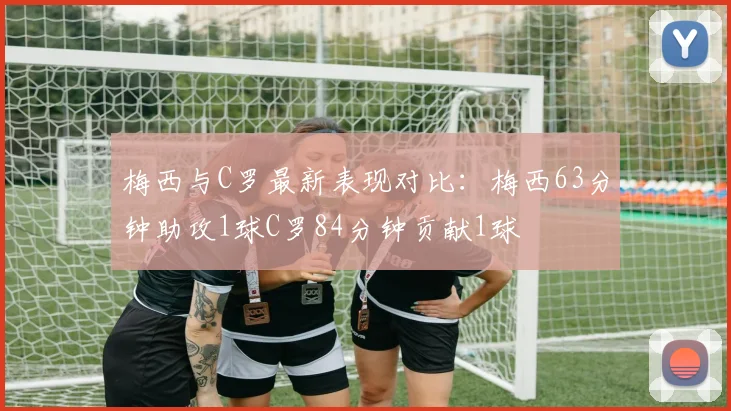梅西与C罗最新表现对比：梅西63分钟助攻1球C罗84分钟贡献1球