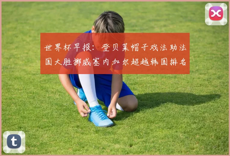 世界杯早报：登贝莱帽子戏法助法国大胜挪威塞内加尔超越韩国排名提升
