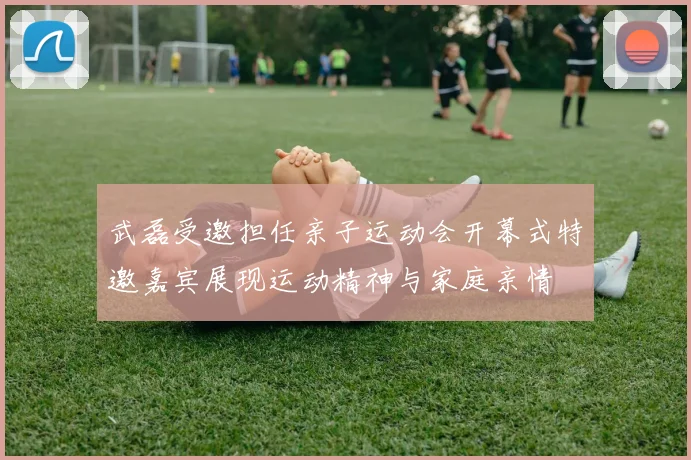 武磊受邀担任亲子运动会开幕式特邀嘉宾展现运动精神与家庭亲情