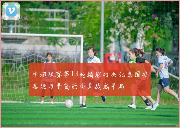 中超联赛第13轮精彩对决北京国安客场与青岛西海岸战成平局