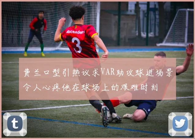 费兰口型引热议求VAR助攻球进场景令人心疼他在球场上的艰难时刻