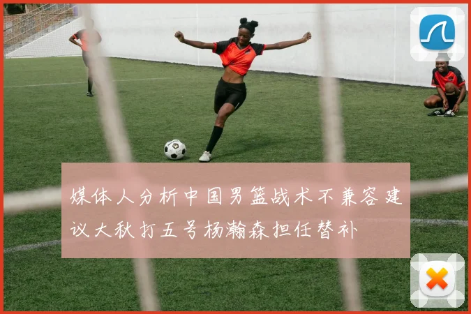 媒体人分析中国男篮战术不兼容建议大秋打五号杨瀚森担任替补