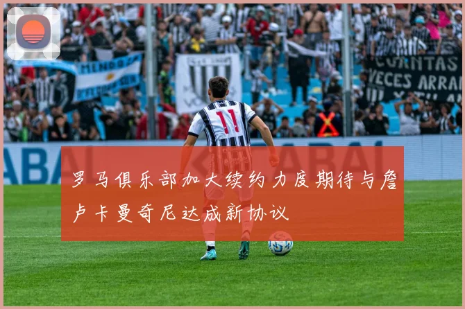 罗马俱乐部加大续约力度期待与詹卢卡曼奇尼达成新协议