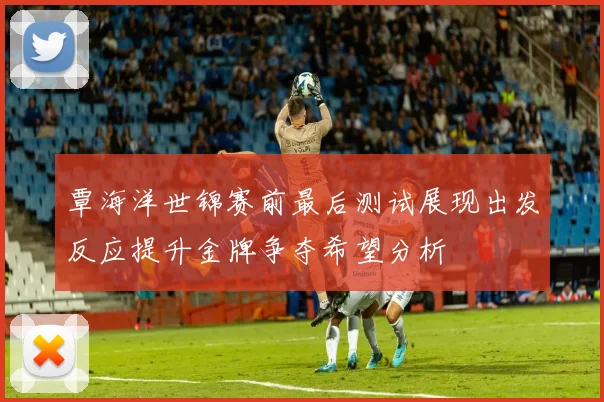 覃海洋世锦赛前最后测试展现出发反应提升金牌争夺希望分析