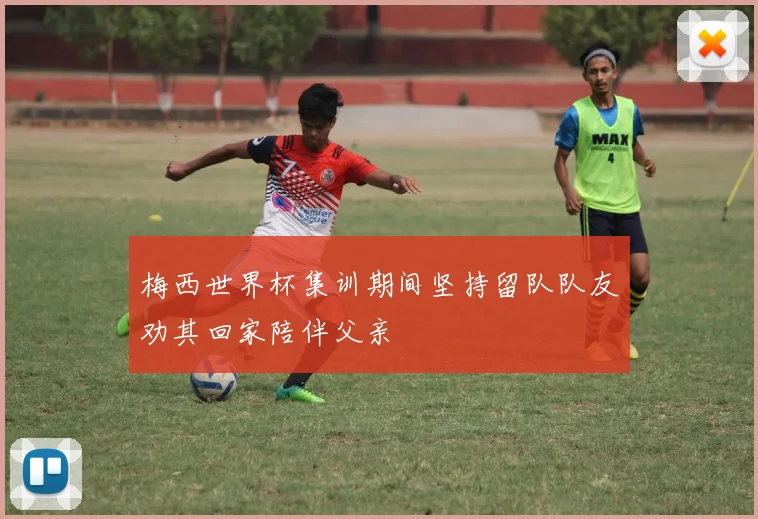 梅西世界杯集训期间坚持留队队友劝其回家陪伴父亲