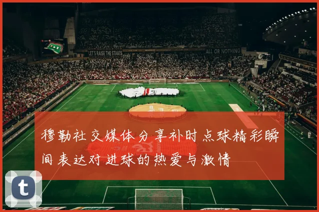 穆勒社交媒体分享补时点球精彩瞬间表达对进球的热爱与激情