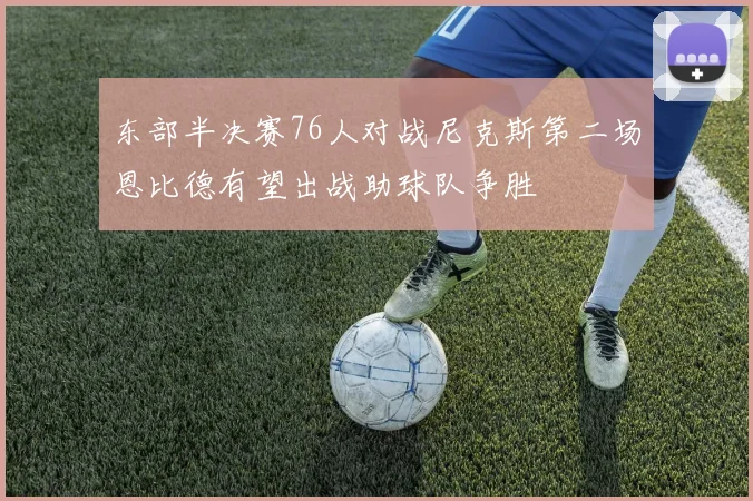东部半决赛76人对战尼克斯第二场恩比德有望出战助球队争胜