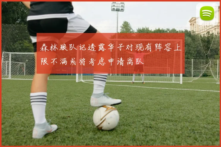 森林狼队记透露华子对现有阵容上限不满或将考虑申请离队